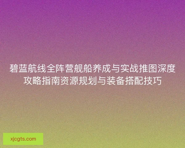 碧蓝航线全阵营舰船养成与实战推图深度攻略指南资源规划与装备搭配技巧