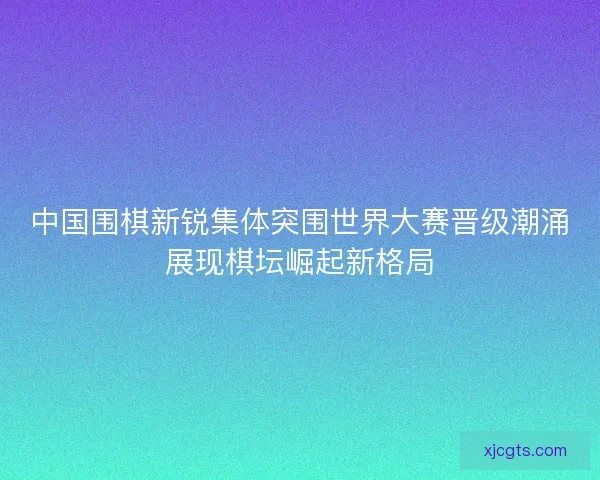 中国围棋新锐集体突围世界大赛晋级潮涌展现棋坛崛起新格局