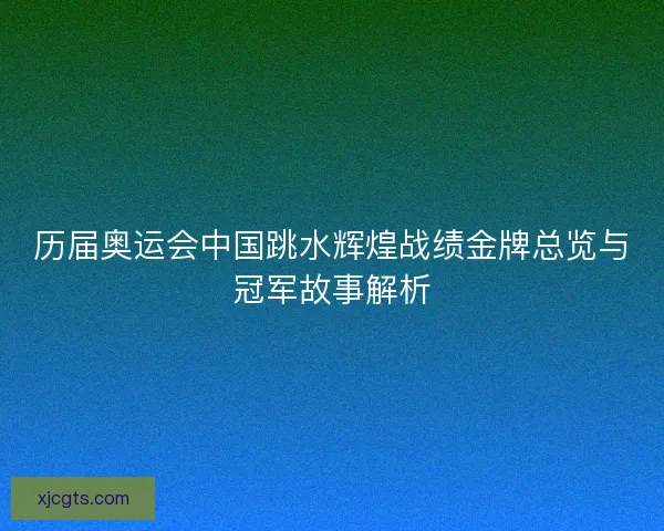历届奥运会中国跳水辉煌战绩金牌总览与冠军故事解析