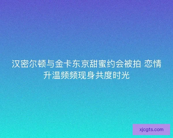 汉密尔顿与金卡东京甜蜜约会被拍 恋情升温频频现身共度时光