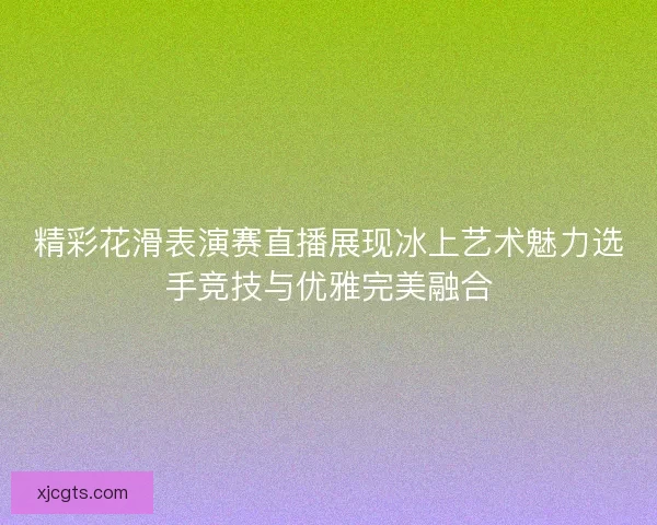 精彩花滑表演赛直播展现冰上艺术魅力选手竞技与优雅完美融合