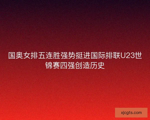 国奥女排五连胜强势挺进国际排联U23世锦赛四强创造历史