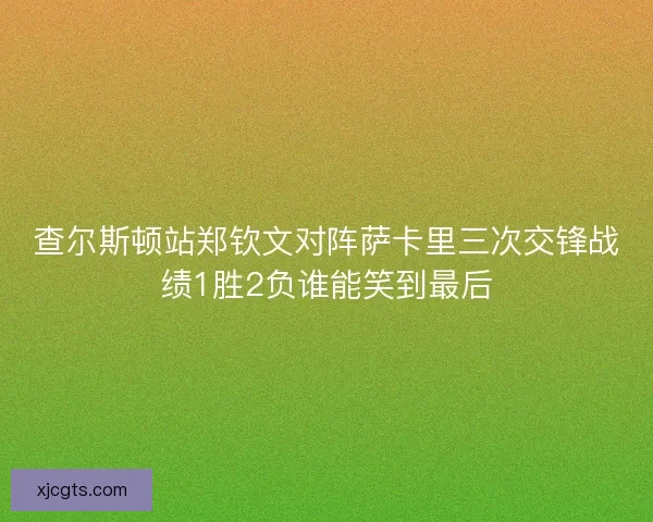 查尔斯顿站郑钦文对阵萨卡里三次交锋战绩1胜2负谁能笑到最后