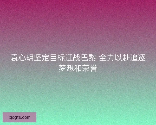 袁心玥坚定目标迎战巴黎 全力以赴追逐梦想和荣誉