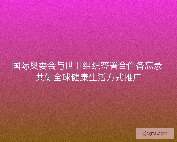 国际奥委会与世卫组织签署合作备忘录 共促全球健康生活方式推广